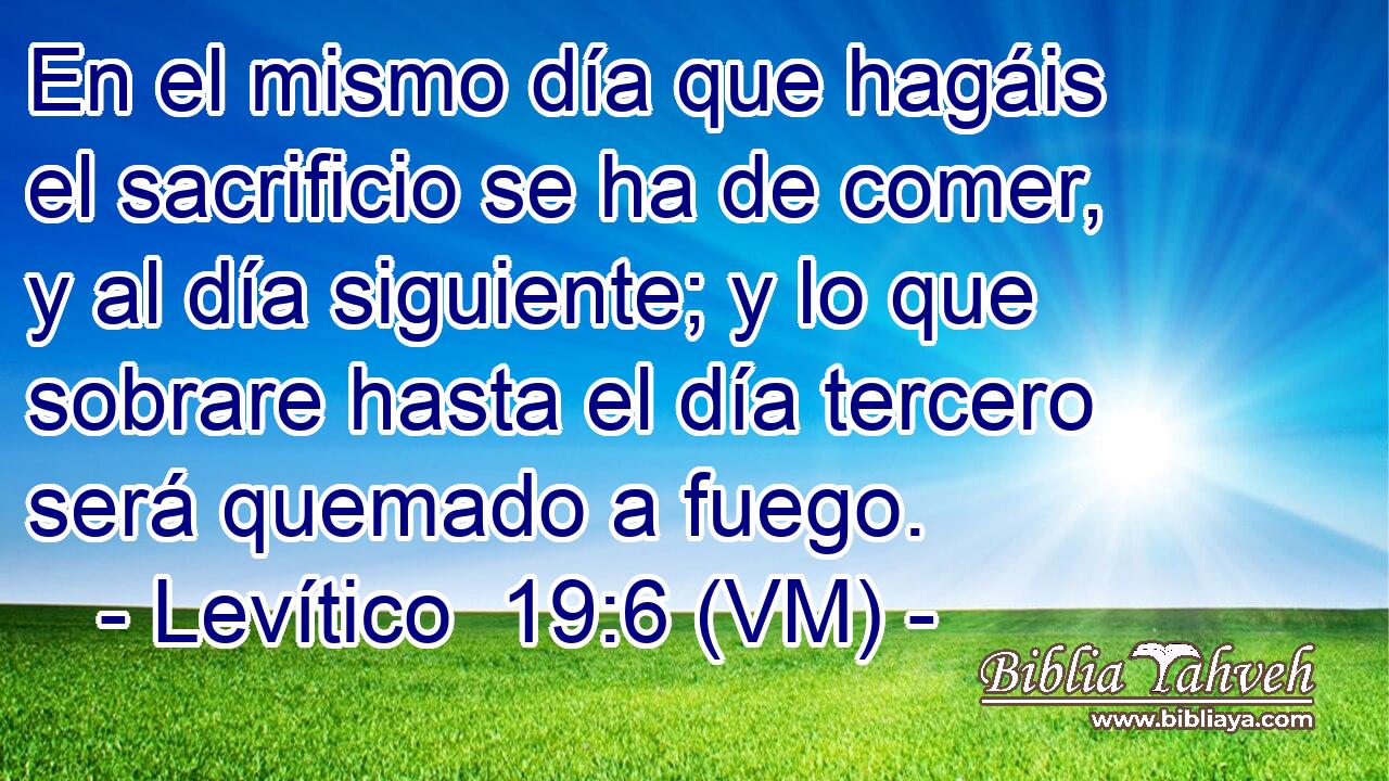  En el mismo día que hagáis el sacrificio se ha de comer, y al día siguiente; y lo que sobrare hasta el día tercero será quemado a fuego. 