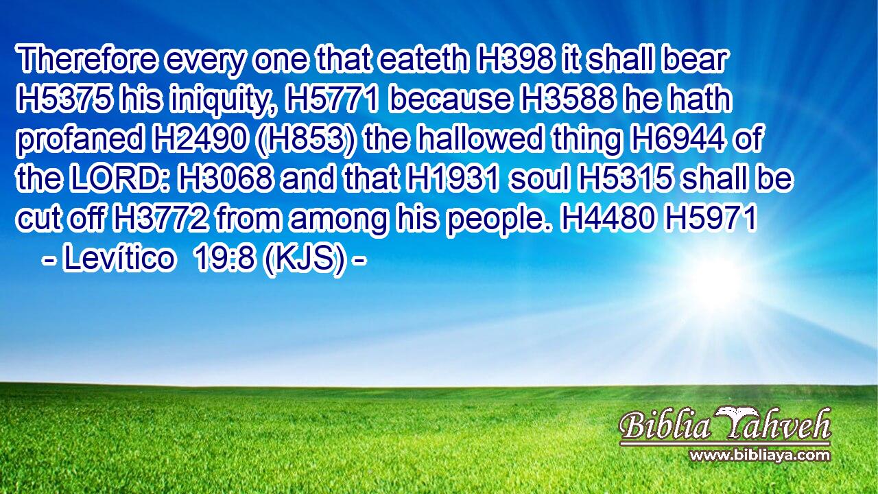 Therefore every one that eateth H398 it shall bear H5375 his iniquity, H5771 because H3588 he hath profaned H2490 (H853) the hallowed thing H6944 of the LORD: H3068 and that H1931 soul H5315 shall be cut off H3772 from among his people. H4480 H5971