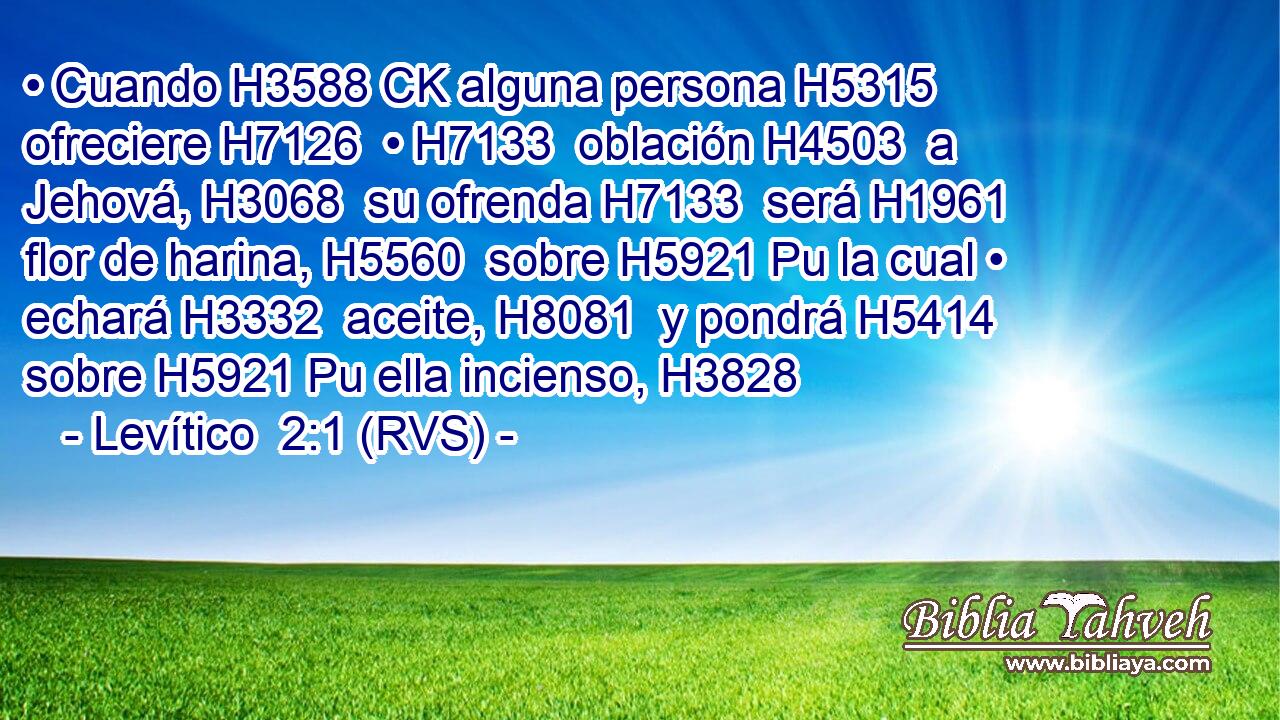 • Cuando H3588 CK alguna persona H5315  ofreciere H7126  • H7133  oblación H4503  a Jehová, H3068  su ofrenda H7133  será H1961  flor de harina, H5560  sobre H5921 Pu la cual • echará H3332  aceite, H8081  y pondrá H5414  sobre H5921 Pu ella incienso, H3828  