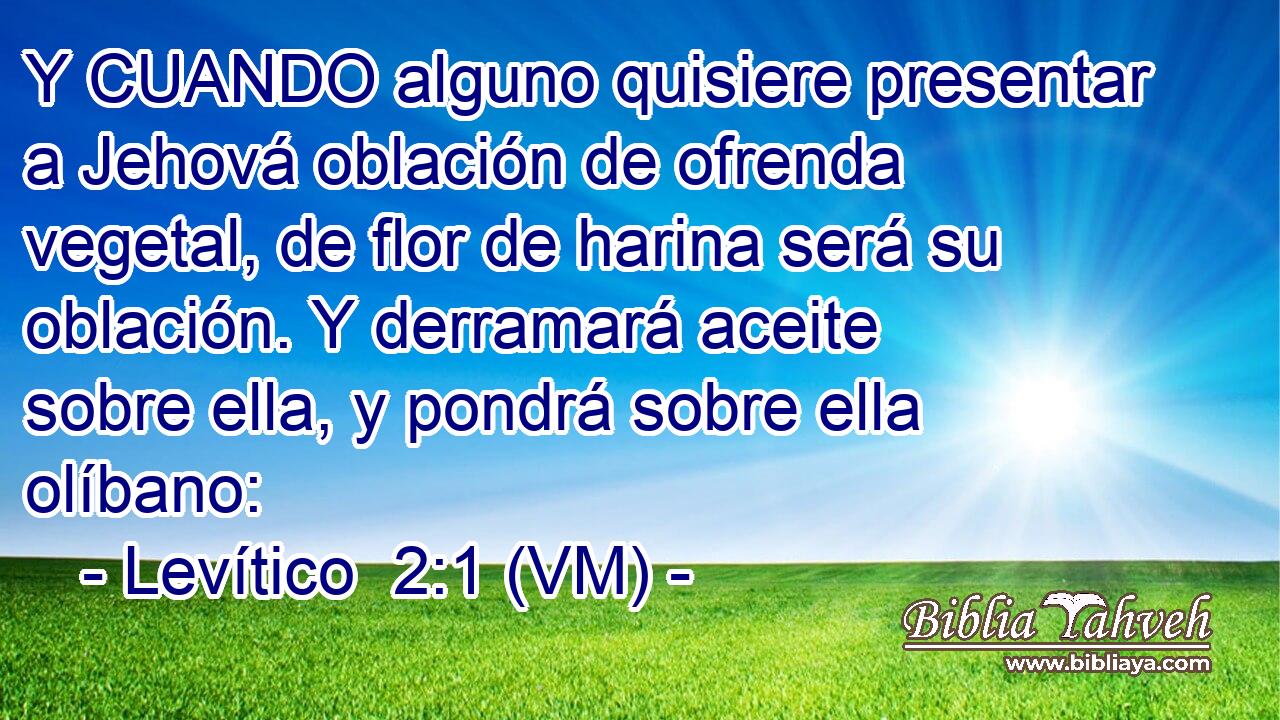  Y CUANDO alguno quisiere presentar a Jehová oblación de ofrenda vegetal, de flor de harina será su oblación. Y derramará aceite sobre ella, y pondrá sobre ella olíbano: 