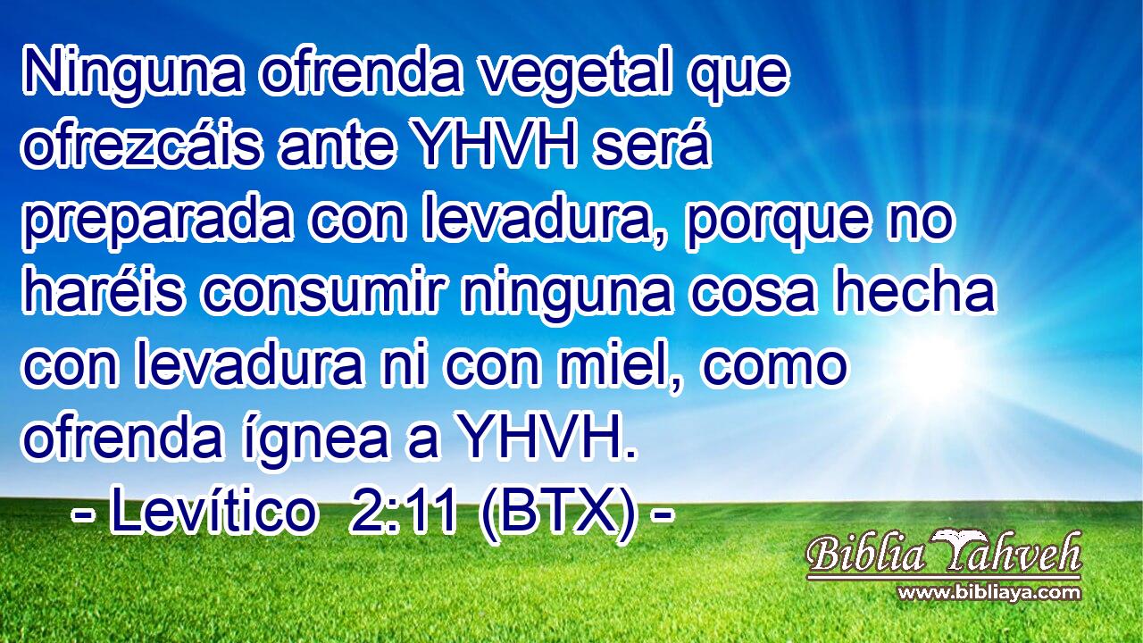 Ninguna ofrenda vegetal que ofrezcáis ante YHVH será preparada con levadura, porque no haréis consumir ninguna cosa hecha con levadura ni con miel, como ofrenda ígnea a YHVH.