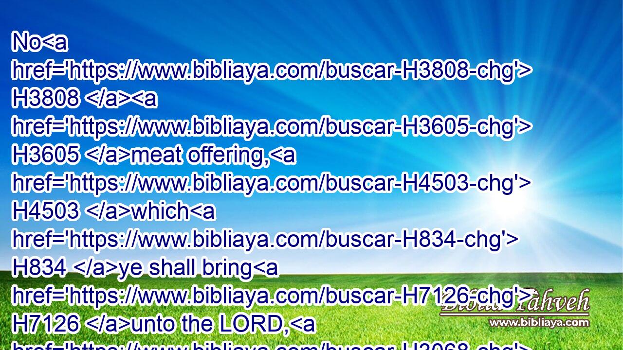 No H3808  H3605 meat offering, H4503 which H834 ye shall bring H7126 unto the LORD, H3068 shall be made H6213 with leaven: H2557 for H3588 ye shall burn H6999 no H3808  H3605 leaven, H7603 nor any H3605 honey, H1706 in any offering of the LORD made by fire. H801 H3068