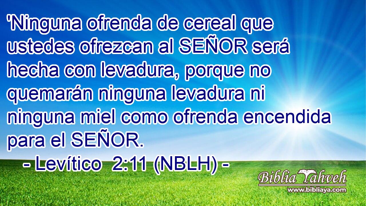  'Ninguna ofrenda de cereal que ustedes ofrezcan al SEÑOR será hecha con levadura, porque no quemarán ninguna levadura ni ninguna miel como ofrenda encendida para el SEÑOR. 