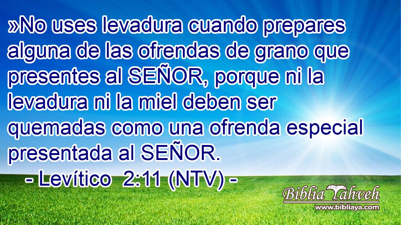 »No uses levadura cuando prepares alguna de las ofrendas de grano que presentes al SEÑOR, porque ni la levadura ni la miel deben ser quemadas como una ofrenda especial presentada al SEÑOR.