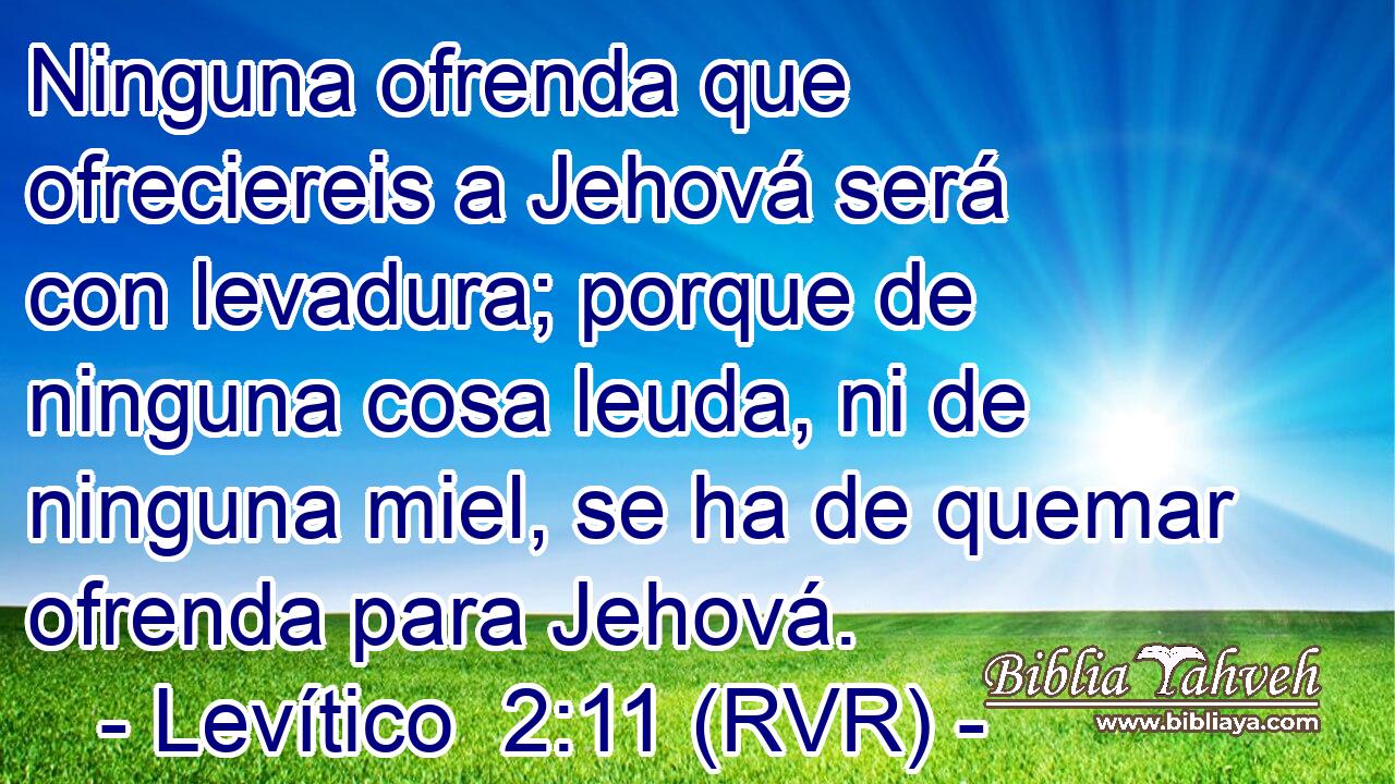 Ninguna ofrenda que ofreciereis a Jehová será con levadura; porque de ninguna cosa leuda, ni de ninguna miel, se ha de quemar ofrenda para Jehová.