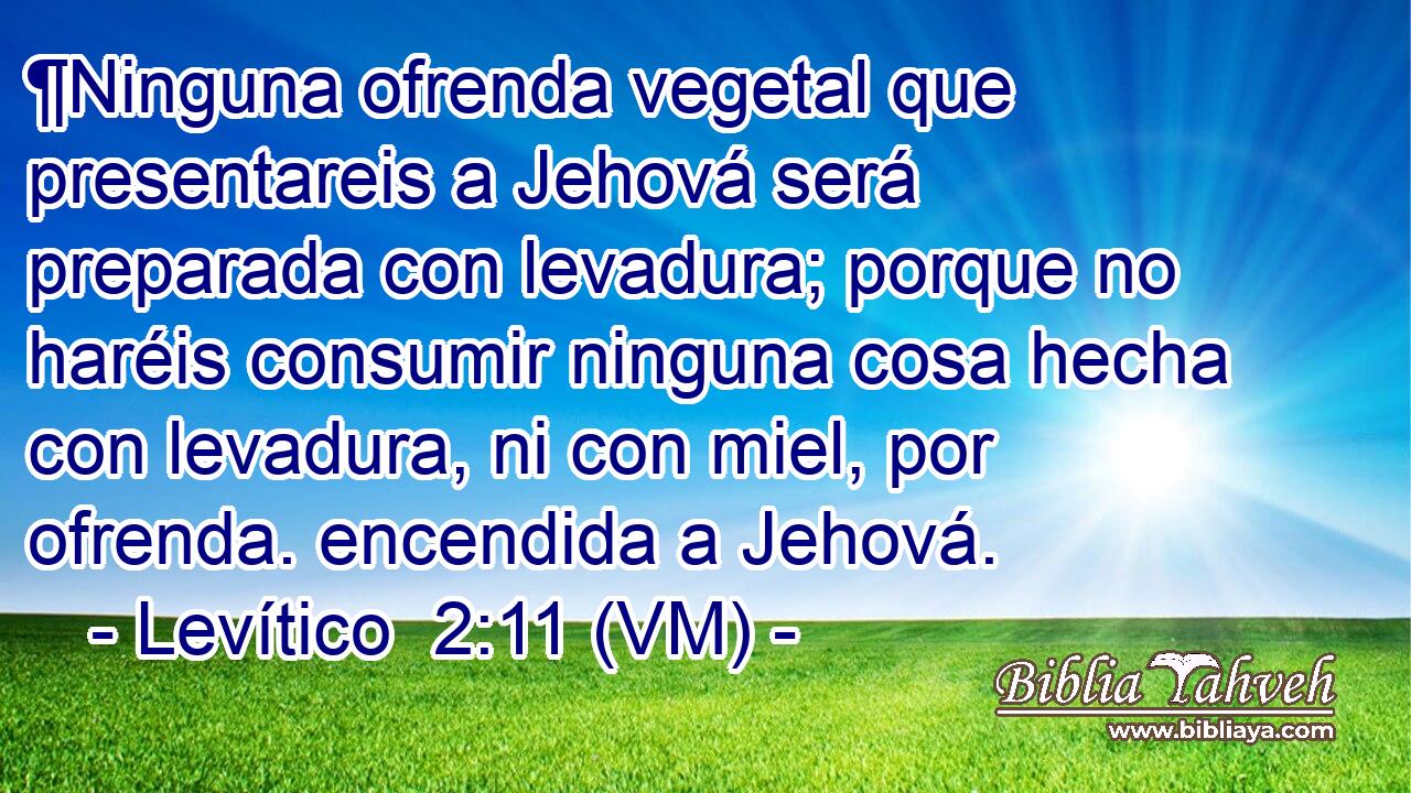  ¶Ninguna ofrenda vegetal que presentareis a Jehová será preparada con levadura; porque no haréis consumir ninguna cosa hecha con levadura, ni con miel, por ofrenda. encendida a Jehová. 