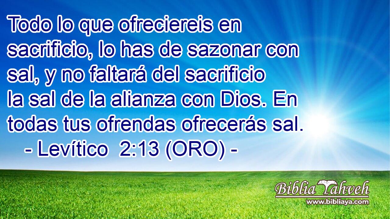  Todo lo que ofreciereis en sacrificio, lo has de sazonar con sal, y no faltará del sacrificio la sal de la alianza con Dios. En todas tus ofrendas ofrecerás sal. 