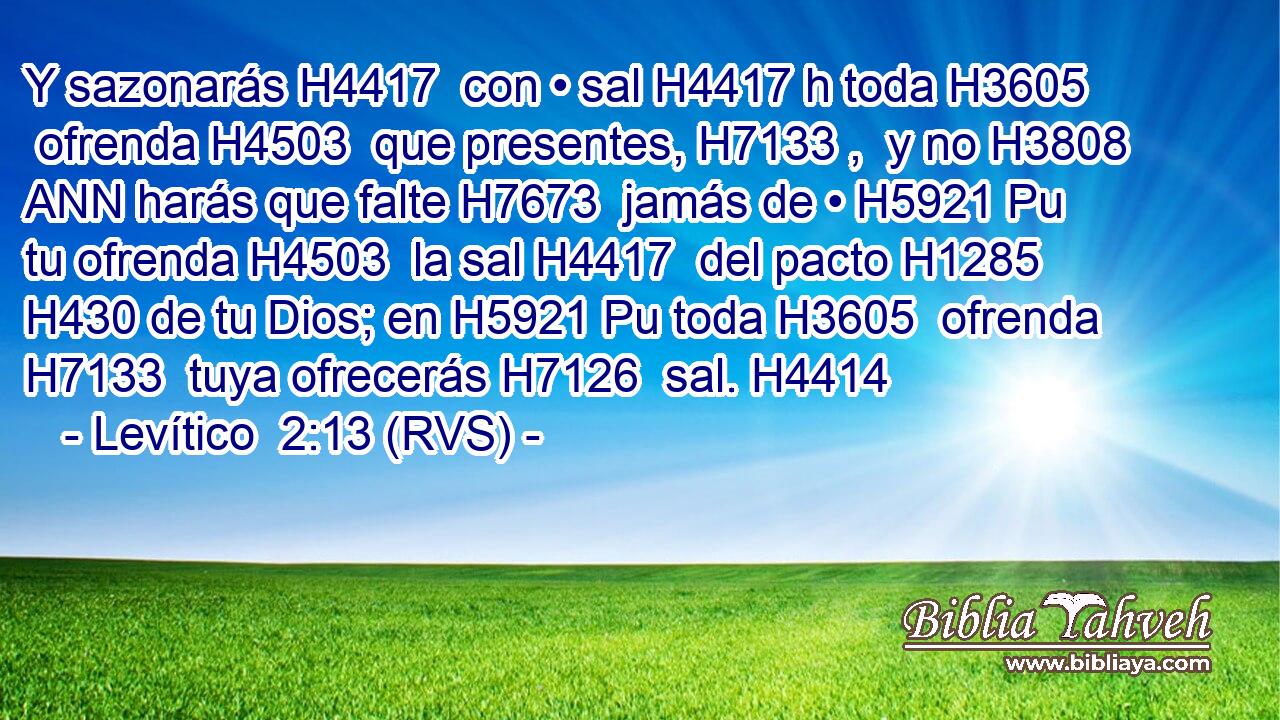 Y sazonarás H4417  con • sal H4417 h toda H3605  ofrenda H4503  que presentes, H7133 ,  y no H3808 ANN harás que falte H7673  jamás de • H5921 Pu tu ofrenda H4503  la sal H4417  del pacto H1285  H430 de tu Dios; en H5921 Pu toda H3605  ofrenda H7133  tuya ofrecerás H7126  sal. H4414  