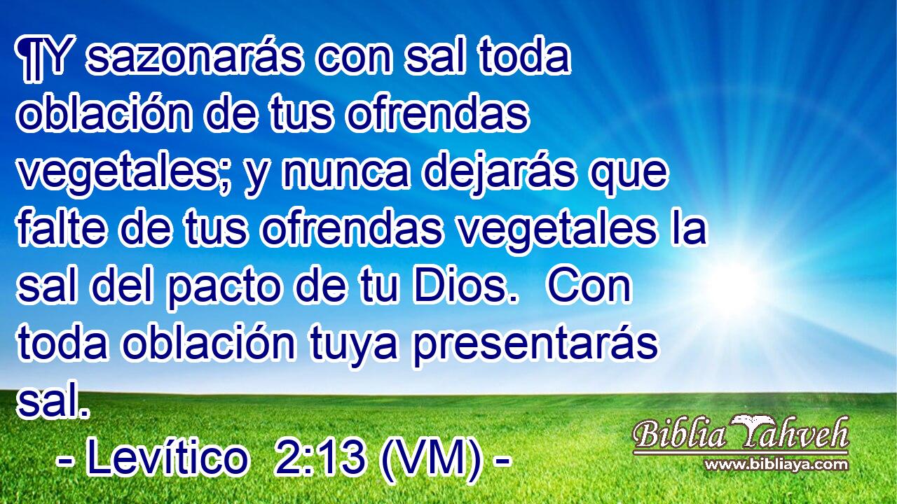  ¶Y sazonarás con sal toda oblación de tus ofrendas vegetales; y nunca dejarás que falte de tus ofrendas vegetales la sal del pacto de tu Dios.  Con toda oblación tuya presentarás sal. 
