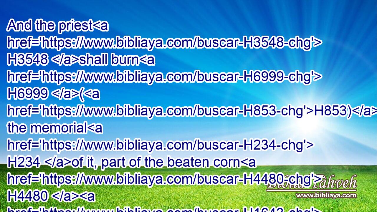And the priest H3548 shall burn H6999 (H853) the memorial H234 of it, part of the beaten corn H4480  H1643 thereof, and part of the oil H4480  H8081 thereof, with H5921 all H3605 the frankincense H3828 thereof: it is an offering made by fire H801 unto the LORD.H3068