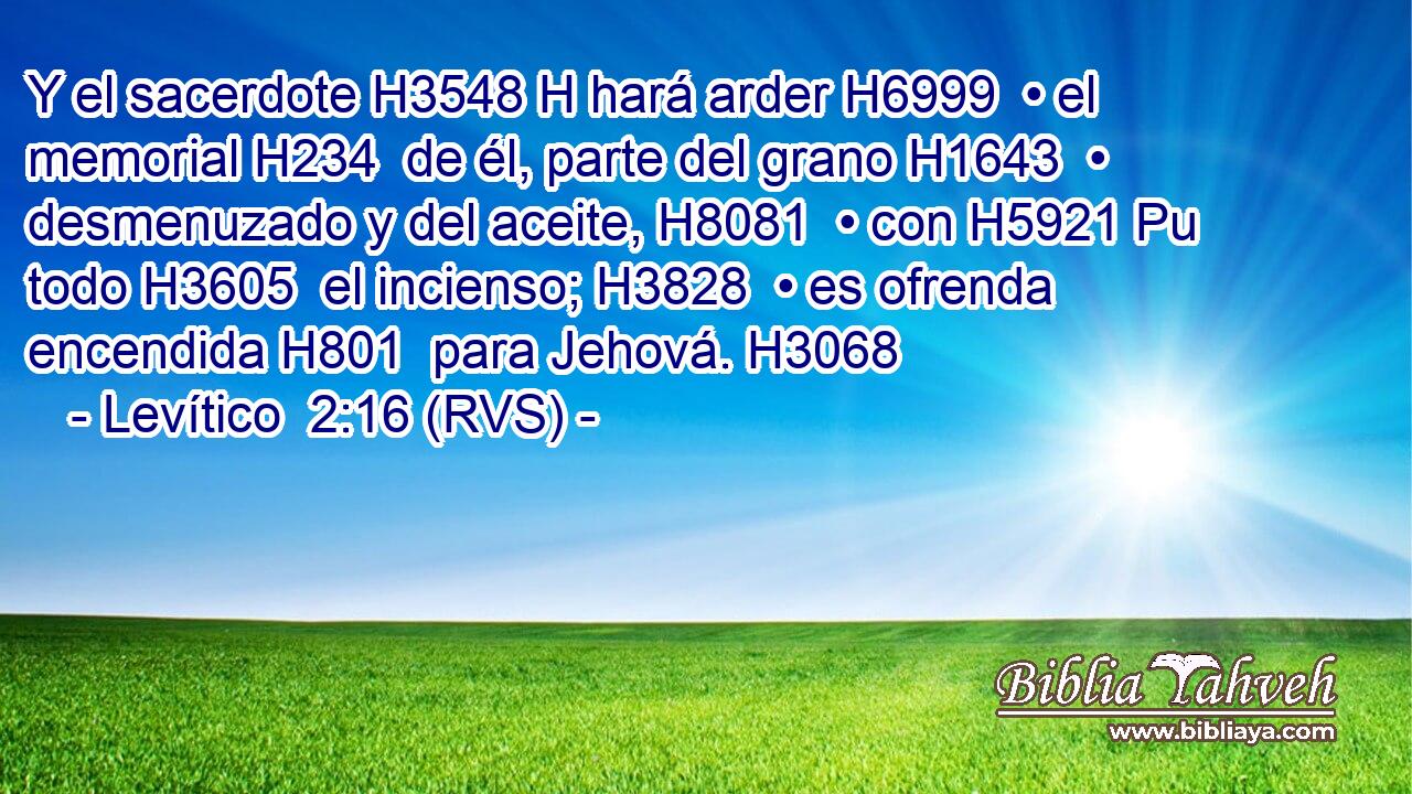 Y el sacerdote H3548 H hará arder H6999  • el memorial H234  de él, parte del grano H1643  • desmenuzado y del aceite, H8081  • con H5921 Pu todo H3605  el incienso; H3828  • es ofrenda encendida H801  para Jehová. H3068  
