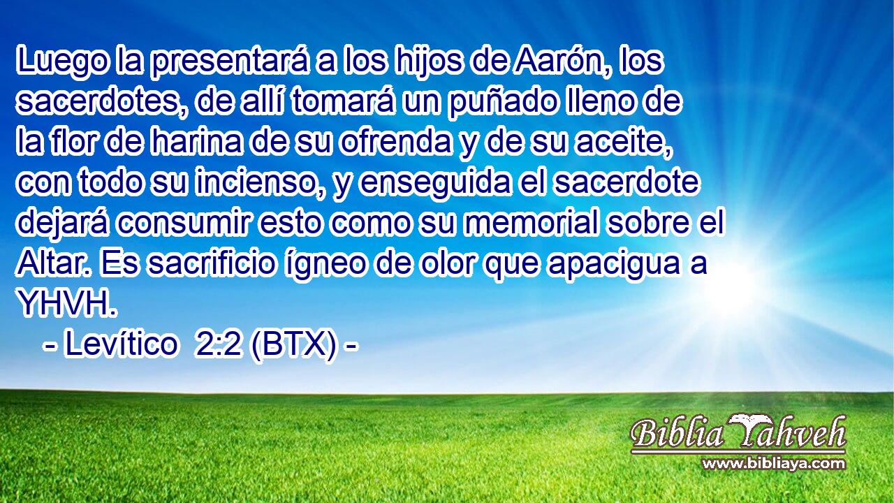 Luego la presentará a los hijos de Aarón, los sacerdotes, de allí tomará un puñado lleno de la flor de harina de su ofrenda y de su aceite, con todo su incienso, y enseguida el sacerdote dejará consumir esto como su memorial sobre el Altar. Es sacrificio ígneo de olor que apacigua a YHVH.