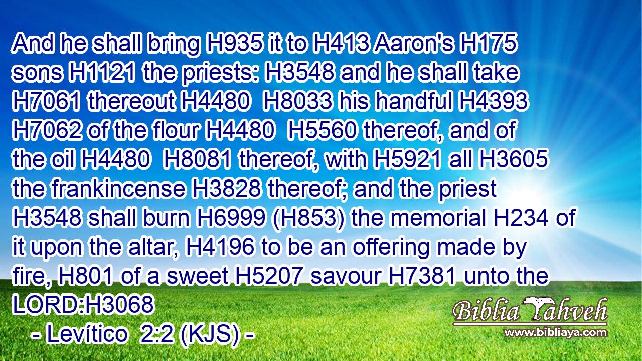 And he shall bring H935 it to H413 Aaron's H175 sons H1121 the priests: H3548 and he shall take H7061 thereout H4480  H8033 his handful H4393  H7062 of the flour H4480  H5560 thereof, and of the oil H4480  H8081 thereof, with H5921 all H3605 the frankincense H3828 thereof; and the priest H3548 shall burn H6999 (H853) the memorial H234 of it upon the altar, H4196 to be an offering made by fire, H801 of a sweet H5207 savour H7381 unto the LORD:H3068