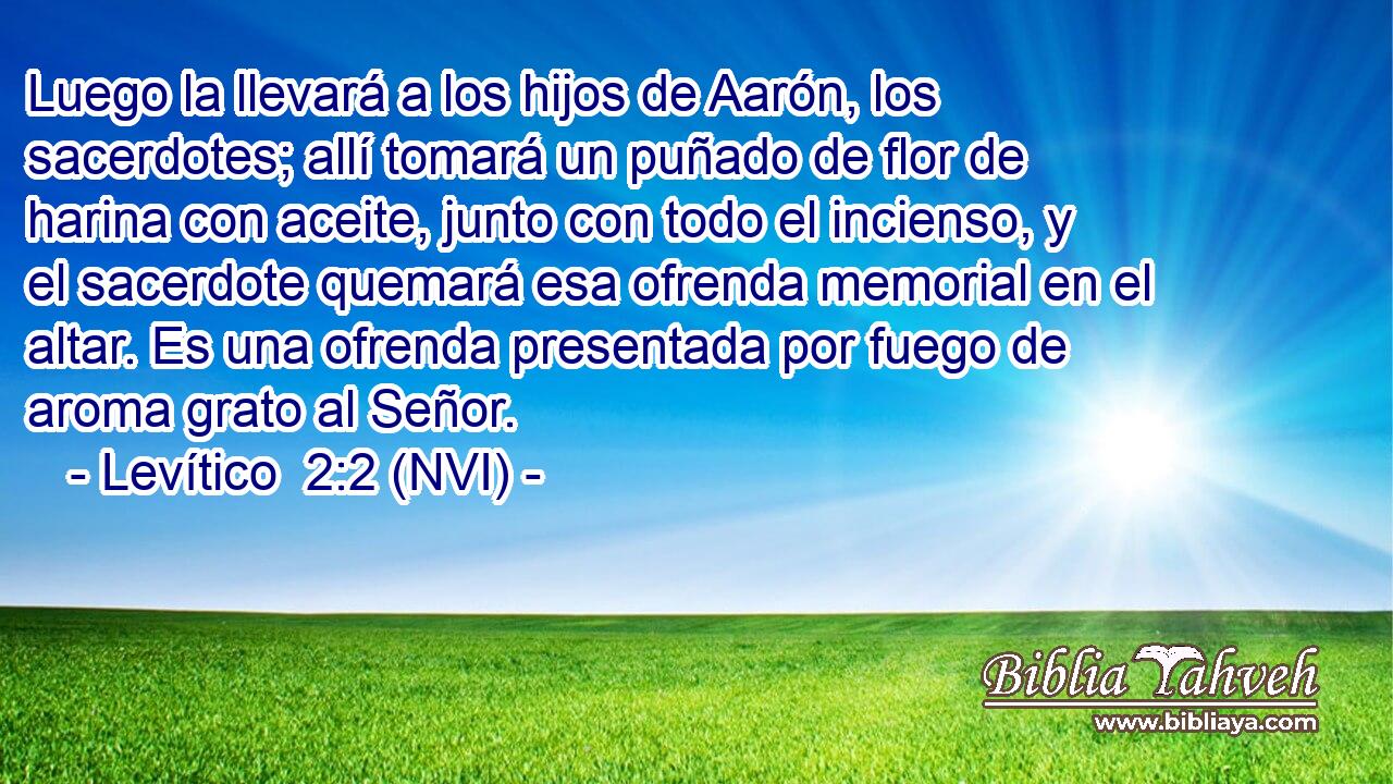  Luego la llevará a los hijos de Aarón, los sacerdotes; allí tomará un puñado de flor de harina con aceite, junto con todo el incienso, y el sacerdote quemará esa ofrenda memorial en el altar. Es una ofrenda presentada por fuego de aroma grato al Señor. 