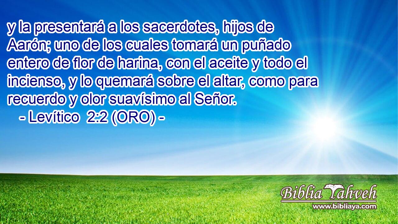  y la presentará a los sacerdotes, hijos de Aarón; uno de los cuales tomará un puñado entero de flor de harina, con el aceite y todo el incienso, y lo quemará sobre el altar, como para recuerdo y olor suavísimo al Señor. 