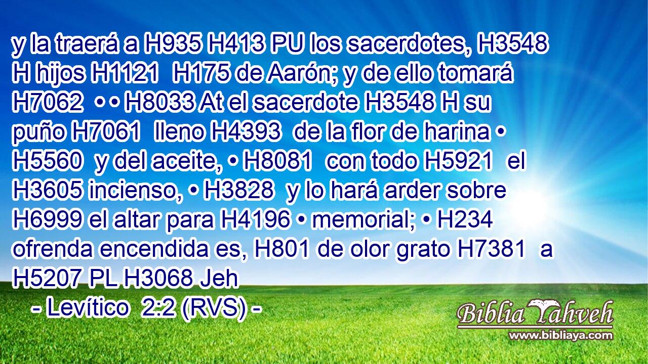 y la traerá a H935 H413 PU los sacerdotes, H3548 H hijos H1121  H175 de Aarón; y de ello tomará H7062  • • H8033 At el sacerdote H3548 H su puño H7061  lleno H4393  de la flor de harina • H5560  y del aceite, • H8081  con todo H5921  el H3605 incienso, • H3828  y lo hará arder sobre H6999 el altar para H4196 • memorial; • H234  ofrenda encendida es, H801 de olor grato H7381  a H5207 PL H3068 Jeh