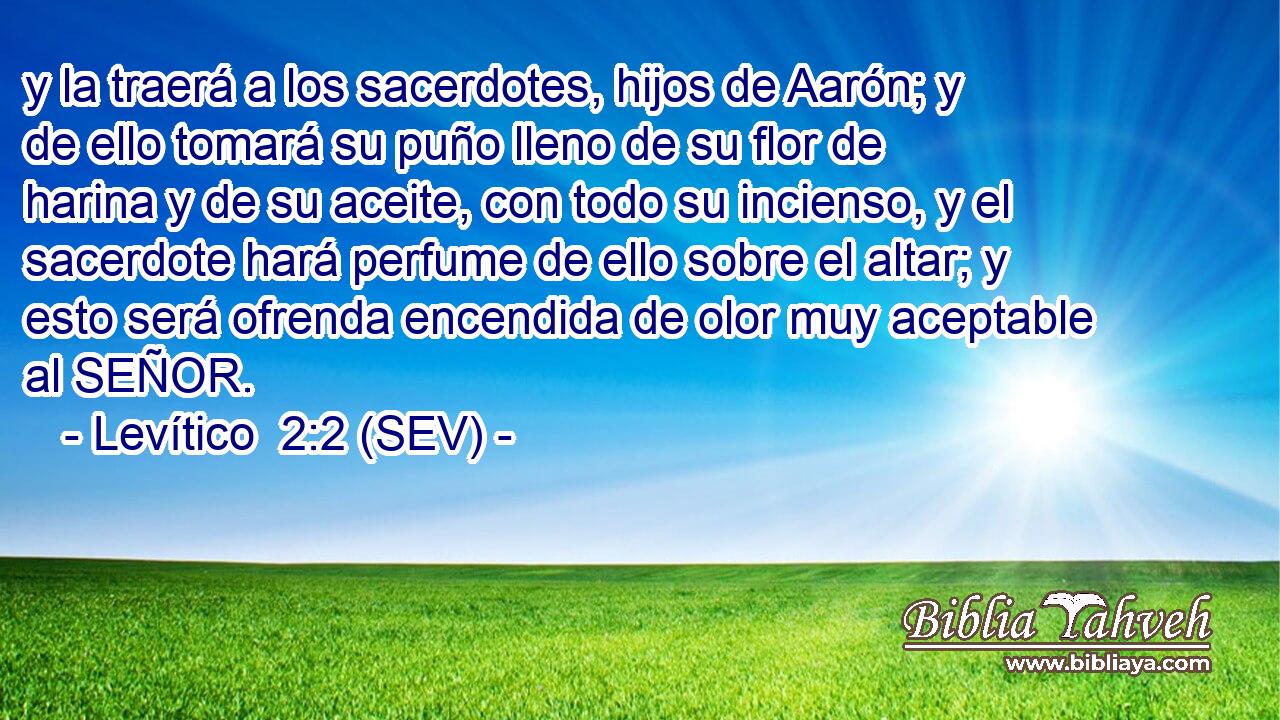 y la traerá a los sacerdotes, hijos de Aarón; y de ello tomará su puño lleno de su flor de harina y de su aceite, con todo su incienso, y el sacerdote hará perfume de ello sobre el altar; y esto será ofrenda encendida de olor muy aceptable al SEÑOR.
