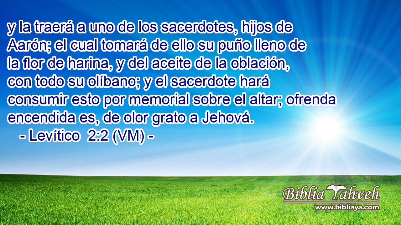  y la traerá a uno de los sacerdotes, hijos de Aarón; el cual tomará de ello su puño lleno de la flor de harina, y del aceite de la oblación, con todo su olíbano; y el sacerdote hará consumir esto por memorial sobre el altar; ofrenda encendida es, de olor grato a Jehová. 