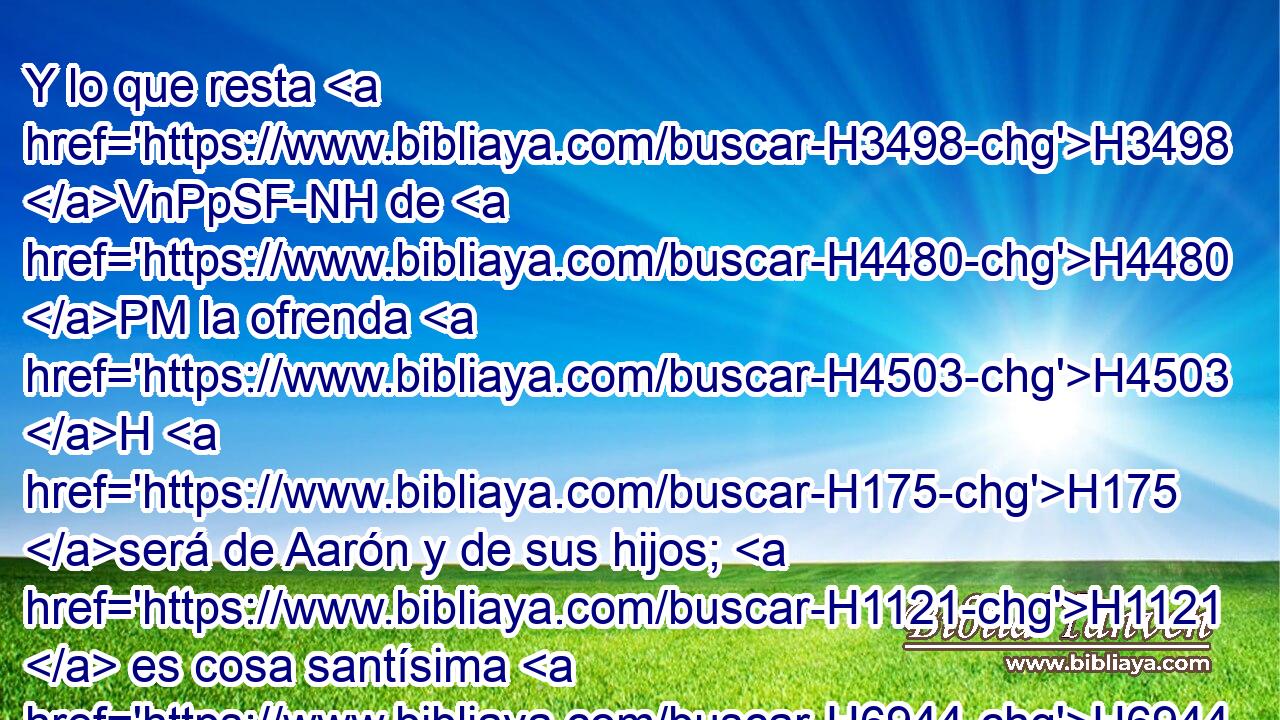 Y lo que resta H3498 VnPpSF-NH de H4480 PM la ofrenda H4503 H H175 será de Aarón y de sus hijos; H1121  es cosa santísima H6944 ,  de H4480 PM las ofrendas que se queman para H801 H3068 Jehová. 