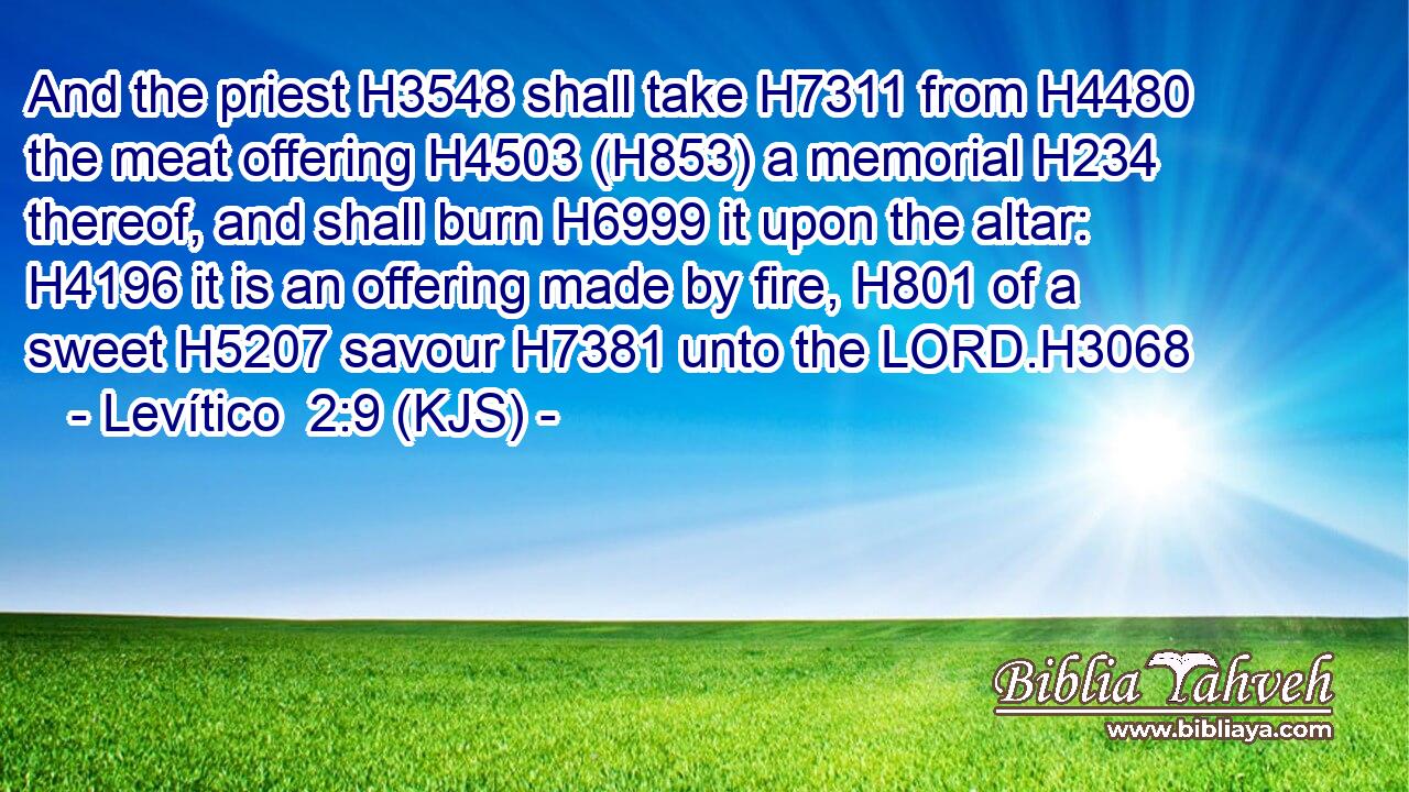 And the priest H3548 shall take H7311 from H4480 the meat offering H4503 (H853) a memorial H234 thereof, and shall burn H6999 it upon the altar: H4196 it is an offering made by fire, H801 of a sweet H5207 savour H7381 unto the LORD.H3068
