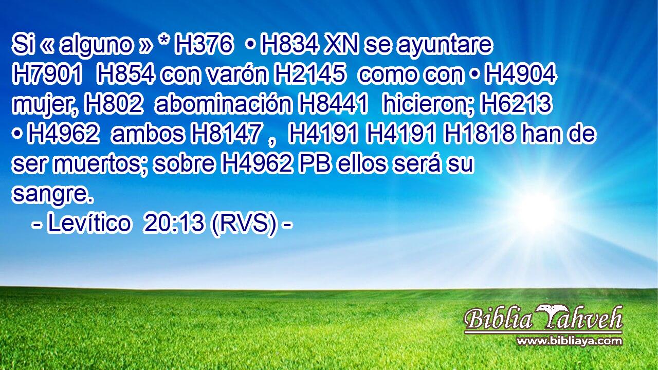 Si « alguno » * H376  • H834 XN se ayuntare H7901  H854 con varón H2145  como con • H4904  mujer, H802  abominación H8441  hicieron; H6213  • H4962  ambos H8147 ,  H4191 H4191 H1818 han de ser muertos; sobre H4962 PB ellos será su sangre. 