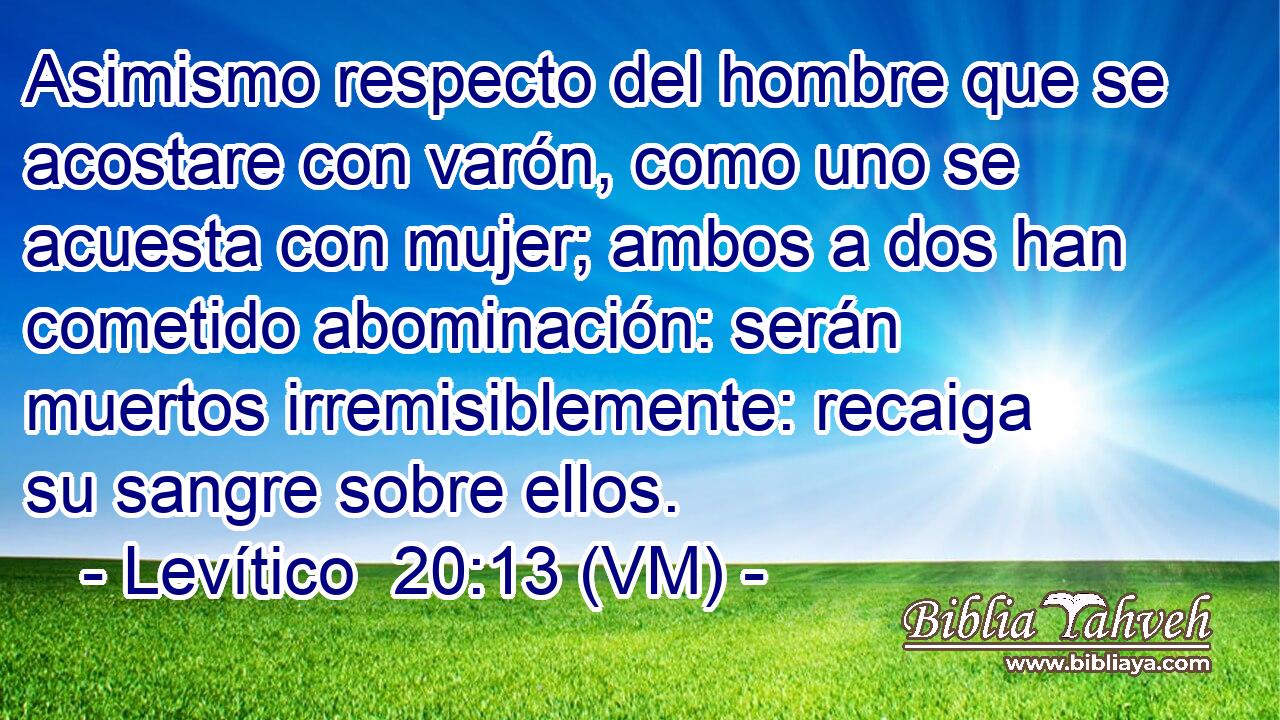  Asimismo respecto del hombre que se acostare con varón, como uno se acuesta con mujer; ambos a dos han cometido abominación: serán muertos irremisiblemente: recaiga su sangre sobre ellos. 