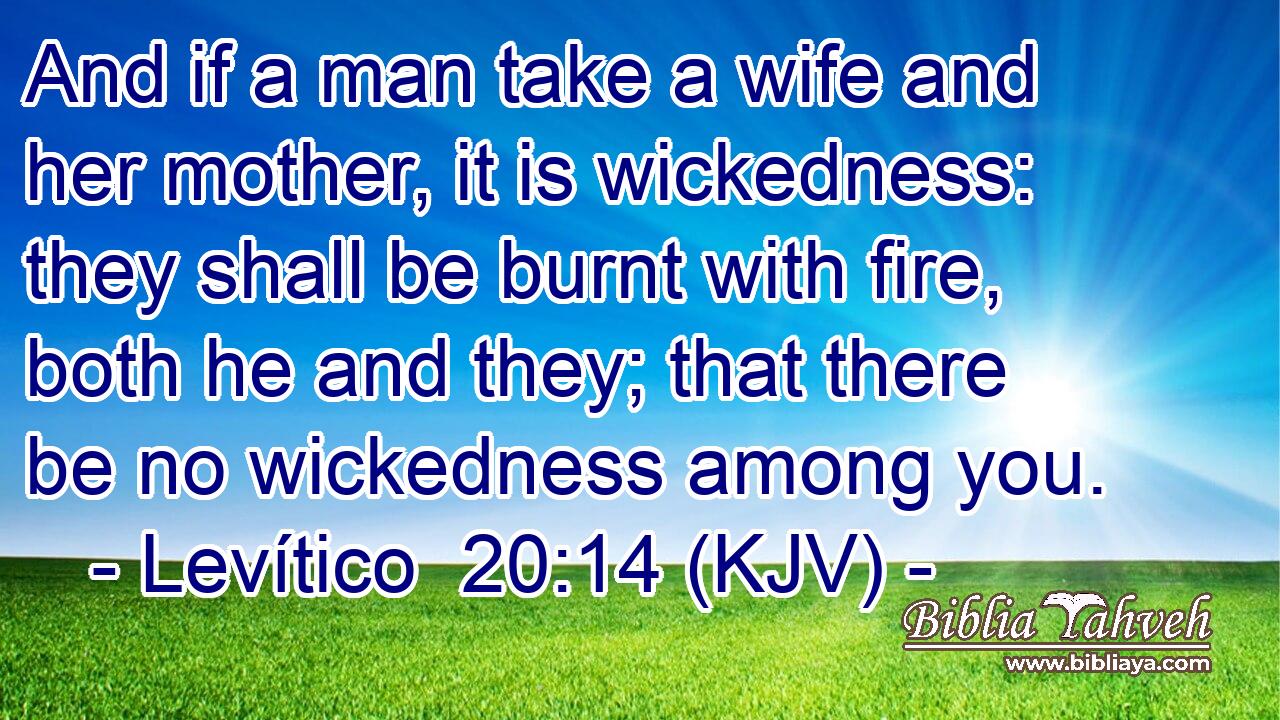 And if a man take a wife and her mother, it is wickedness: they shall be burnt with fire, both he and they; that there be no wickedness among you.