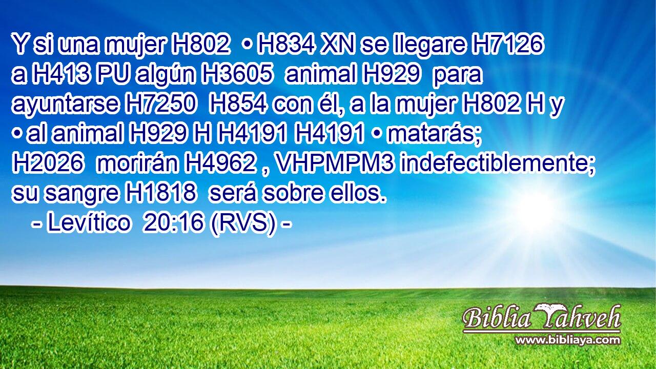 Y si una mujer H802  • H834 XN se llegare H7126  a H413 PU algún H3605  animal H929  para ayuntarse H7250  H854 con él, a la mujer H802 H y • al animal H929 H H4191 H4191 • matarás; H2026  morirán H4962 , VHPMPM3 indefectiblemente; su sangre H1818  será sobre ellos. 