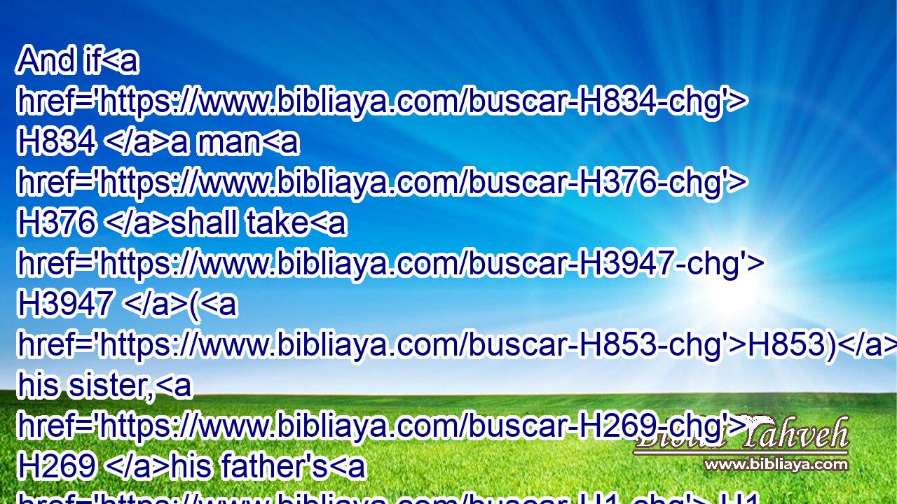 And if H834 a man H376 shall take H3947 (H853) his sister, H269 his father's H1 daughter, H1323 or H176 his mother's H517 daughter, H1323 and see H7200 (H853) her nakedness, H6172 and she H1931 see H7200 (H853) his nakedness; H6172 it H1931 is a wicked thing; H2617 and they shall be cut off H3772 in the sight H5869 of their people: H1121  H5971 he hath uncovered H1540 his sister's H269 nakedness; H6172 he shall bear H5375 his iniquity.H5771