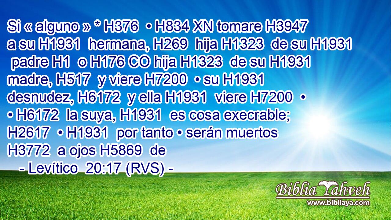 Si « alguno » * H376  • H834 XN tomare H3947  a su H1931  hermana, H269  hija H1323  de su H1931  padre H1  o H176 CO hija H1323  de su H1931  madre, H517  y viere H7200  • su H1931  desnudez, H6172  y ella H1931  viere H7200  • • H6172  la suya, H1931  es cosa execrable; H2617  • H1931  por tanto • serán muertos H3772  a ojos H5869  de