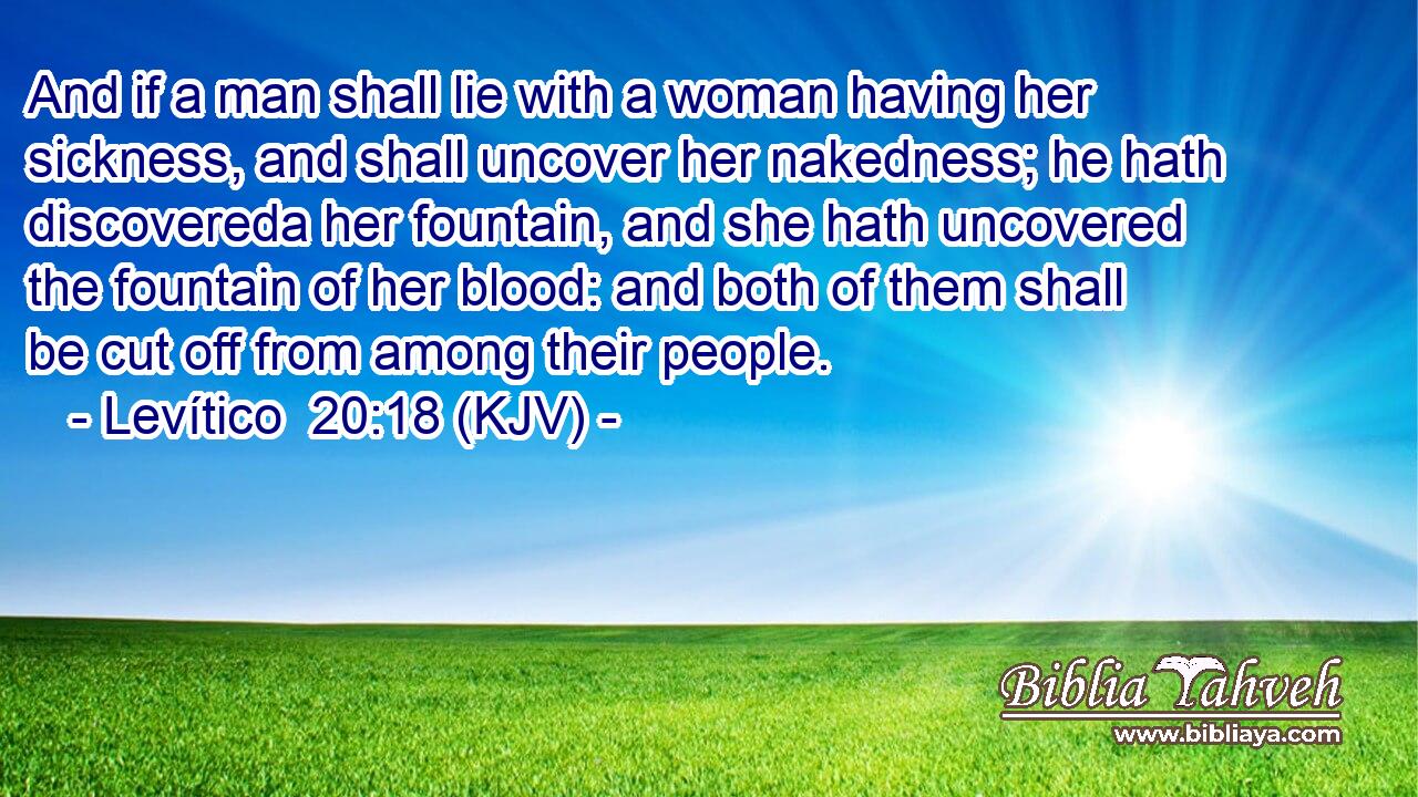 And if a man shall lie with a woman having her sickness, and shall uncover her nakedness; he hath discovereda her fountain, and she hath uncovered the fountain of her blood: and both of them shall be cut off from among their people.