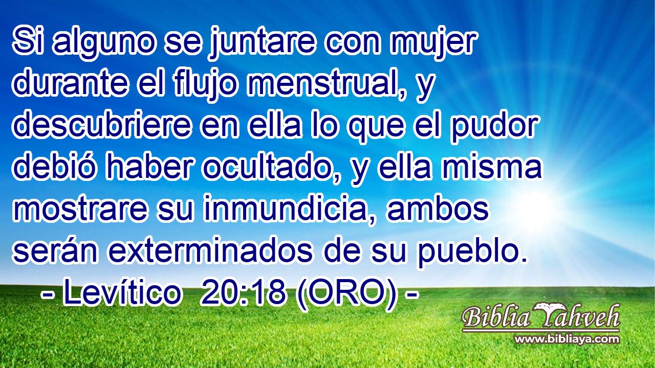  Si alguno se juntare con mujer durante el flujo menstrual, y descubriere en ella lo que el pudor debió haber ocultado, y ella misma mostrare su inmundicia, ambos serán exterminados de su pueblo. 