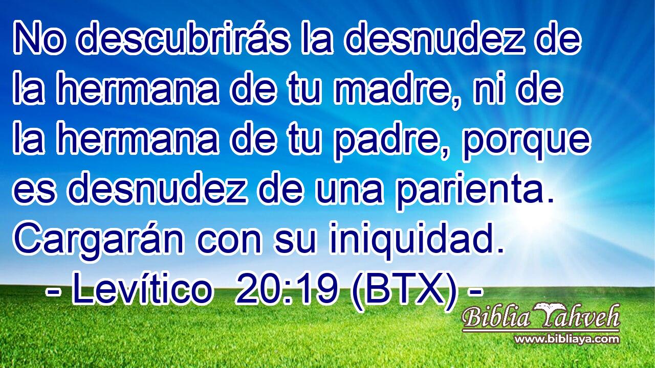 No descubrirás la desnudez de la hermana de tu madre, ni de la hermana de tu padre, porque es desnudez de una parienta. Cargarán con su iniquidad.