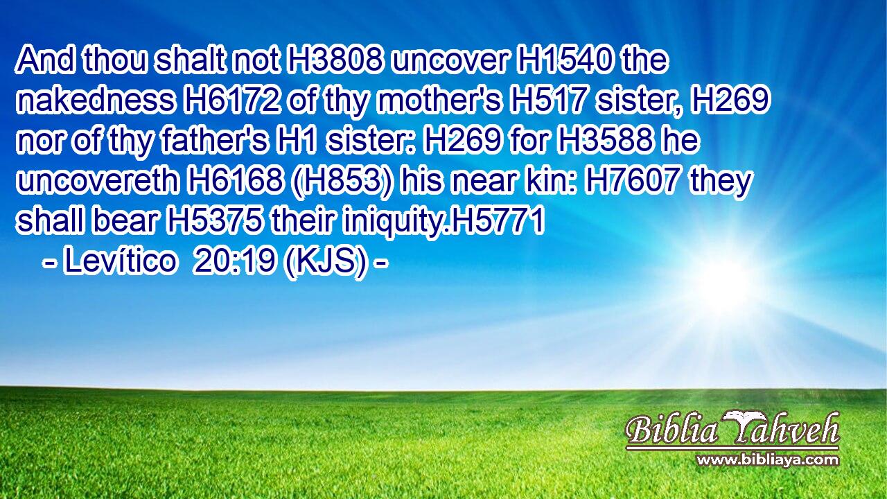 And thou shalt not H3808 uncover H1540 the nakedness H6172 of thy mother's H517 sister, H269 nor of thy father's H1 sister: H269 for H3588 he uncovereth H6168 (H853) his near kin: H7607 they shall bear H5375 their iniquity.H5771