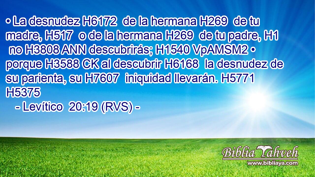 • La desnudez H6172  de la hermana H269  de tu madre, H517  o de la hermana H269  de tu padre, H1  no H3808 ANN descubrirás; H1540 VpAMSM2 • porque H3588 CK al descubrir H6168  la desnudez de su parienta, su H7607  iniquidad llevarán. H5771  H5375 