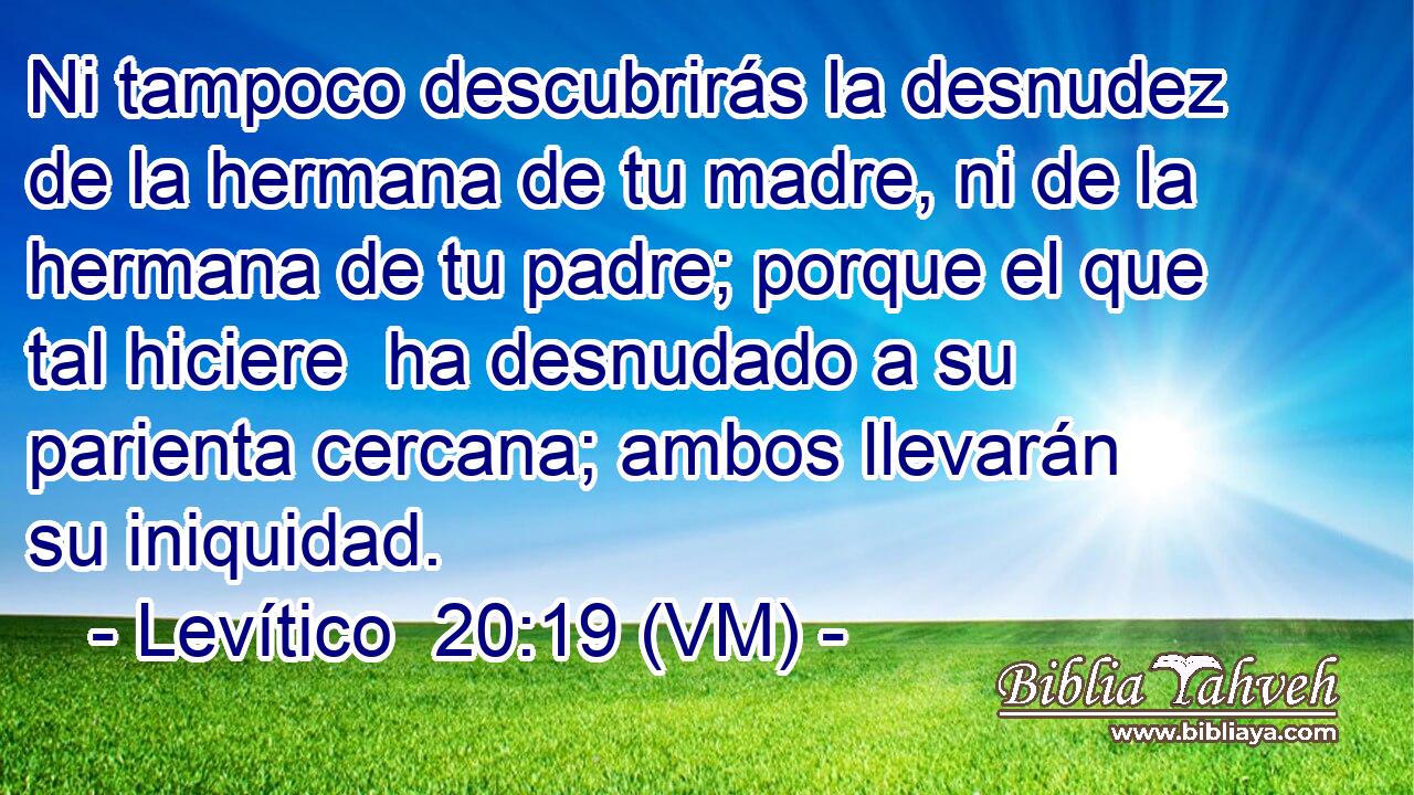  Ni tampoco descubrirás la desnudez de la hermana de tu madre, ni de la hermana de tu padre; porque el que tal hiciere  ha desnudado a su parienta cercana; ambos llevarán su iniquidad. 