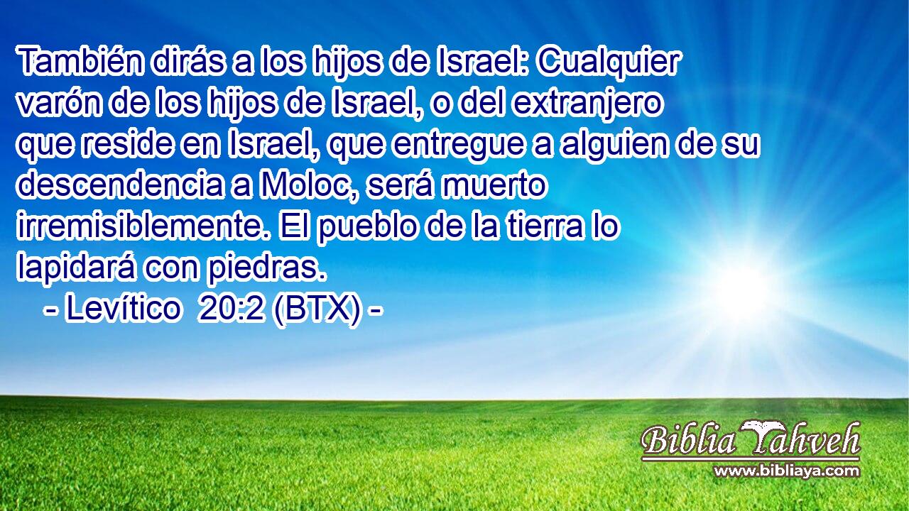 También dirás a los hijos de Israel: Cualquier varón de los hijos de Israel, o del extranjero que reside en Israel, que entregue a alguien de su descendencia a Moloc, será muerto irremisiblemente. El pueblo de la tierra lo lapidará con piedras.