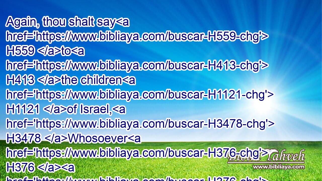 Again, thou shalt say H559 to H413 the children H1121 of Israel, H3478 Whosoever H376  H376 he be of the children H4480  H1121 of Israel, H3478 or of H4480 the strangers H1616 that sojourn H1481 in Israel, H3478 that H834 giveth H5414 any of his seed H4480  H2233 unto Molech; H4432 he shall surely be put to death: H4191  H4191 the people H5971 of the land H776 shall stone H7275 him with stones.H68