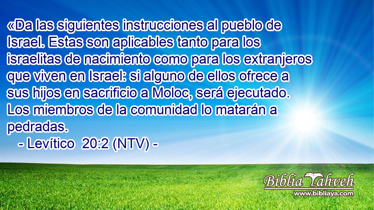 «Da las siguientes instrucciones al pueblo de Israel. Estas son aplicables tanto para los israelitas de nacimiento como para los extranjeros que viven en Israel: si alguno de ellos ofrece a sus hijos en sacrificio a Moloc, será ejecutado. Los miembros de la comunidad lo matarán a pedradas.