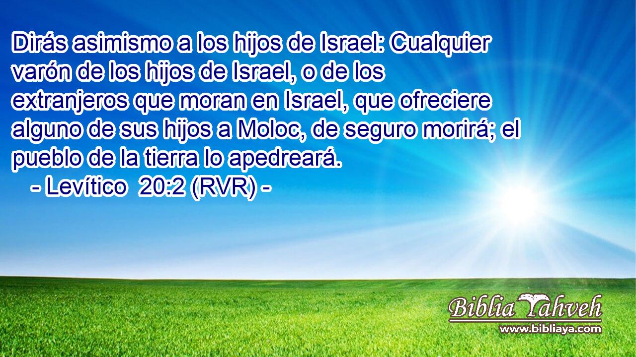 Dirás asimismo a los hijos de Israel: Cualquier varón de los hijos de Israel, o de los extranjeros que moran en Israel, que ofreciere alguno de sus hijos a Moloc, de seguro morirá; el pueblo de la tierra lo apedreará.