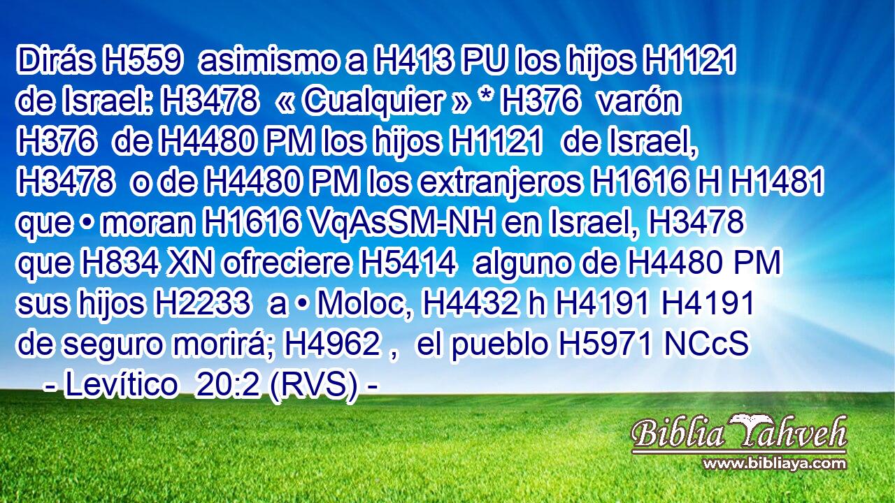 Dirás H559  asimismo a H413 PU los hijos H1121  de Israel: H3478  « Cualquier » * H376  varón H376  de H4480 PM los hijos H1121  de Israel, H3478  o de H4480 PM los extranjeros H1616 H H1481 que • moran H1616 VqAsSM-NH en Israel, H3478  que H834 XN ofreciere H5414  alguno de H4480 PM sus hijos H2233  a • Moloc, H4432 h H4191 H4191 de seguro morirá; H4962 ,  el pueblo H5971 NCcS