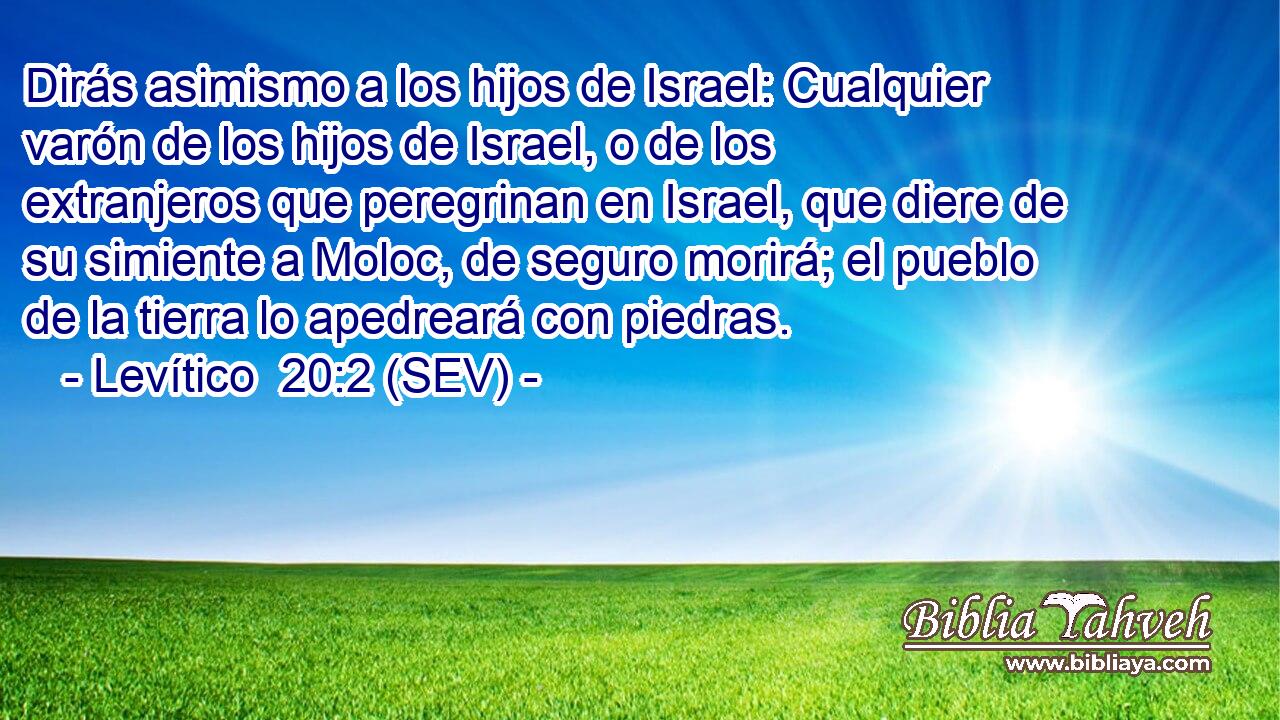 Dirás asimismo a los hijos de Israel: Cualquier varón de los hijos de Israel, o de los extranjeros que peregrinan en Israel, que diere de su simiente a Moloc, de seguro morirá; el pueblo de la tierra lo apedreará con piedras.