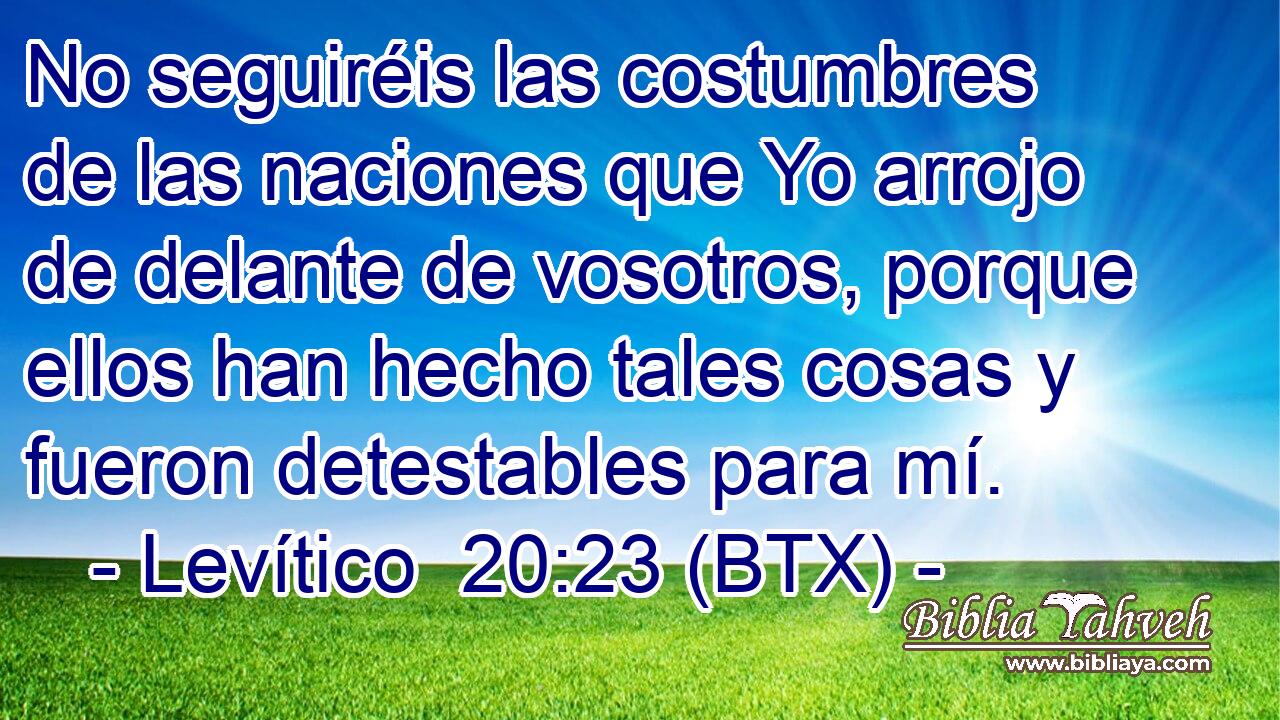 No seguiréis las costumbres de las naciones que Yo arrojo de delante de vosotros, porque ellos han hecho tales cosas y fueron detestables para mí.