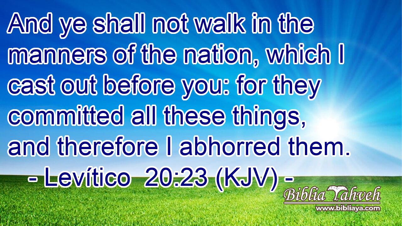 And ye shall not walk in the manners of the nation, which I cast out before you: for they committed all these things, and therefore I abhorred them.