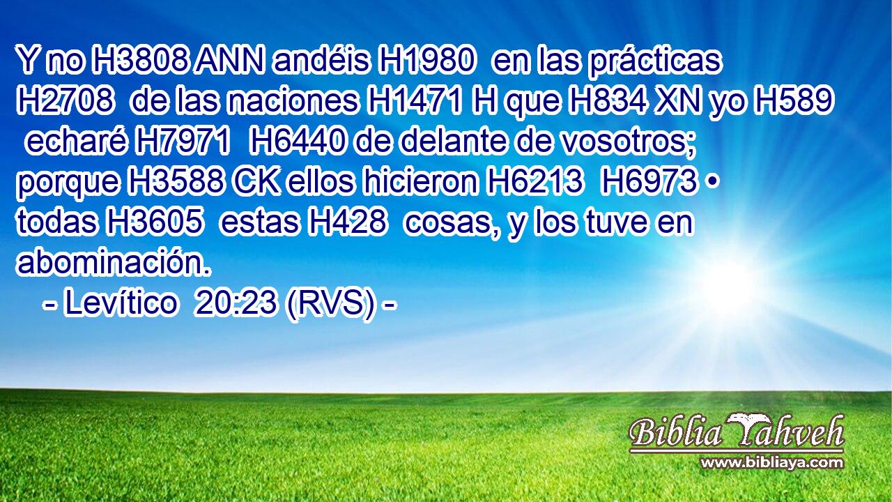 Y no H3808 ANN andéis H1980  en las prácticas H2708  de las naciones H1471 H que H834 XN yo H589  echaré H7971  H6440 de delante de vosotros; porque H3588 CK ellos hicieron H6213  H6973 • todas H3605  estas H428  cosas, y los tuve en abominación. 