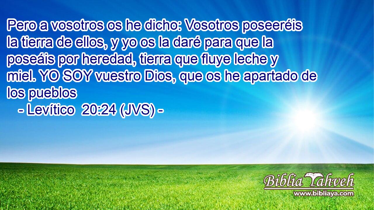 Pero a vosotros os he dicho: Vosotros poseeréis la tierra de ellos, y yo os la daré para que la poseáis por heredad, tierra que fluye leche y miel. YO SOY vuestro Dios, que os he apartado de los pueblos