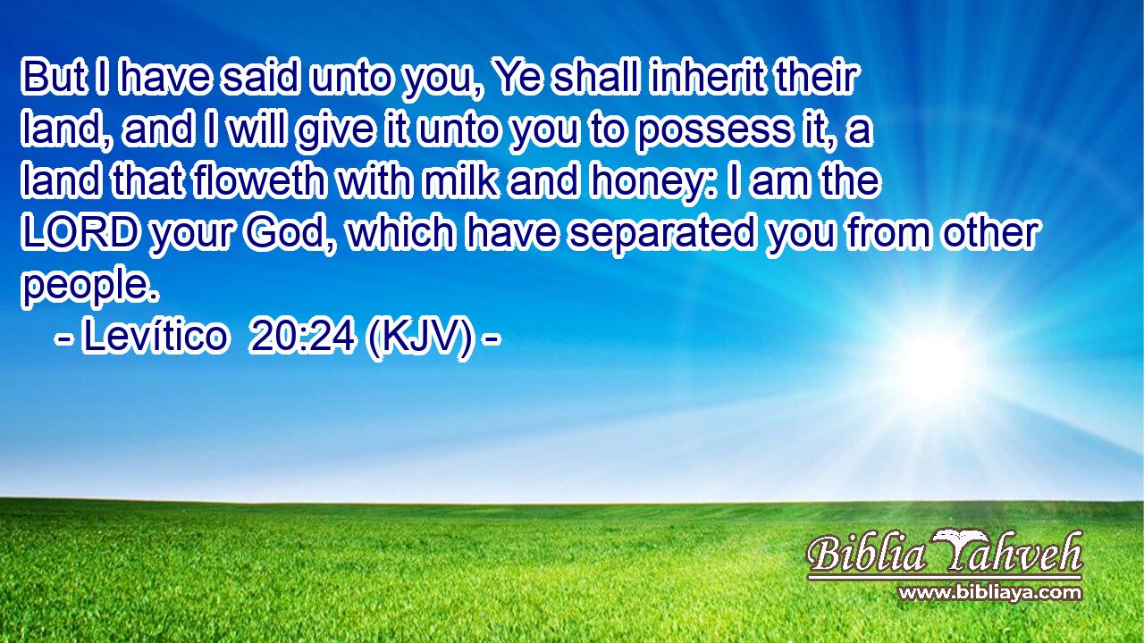 But I have said unto you, Ye shall inherit their land, and I will give it unto you to possess it, a land that floweth with milk and honey: I am the LORD your God, which have separated you from other people.