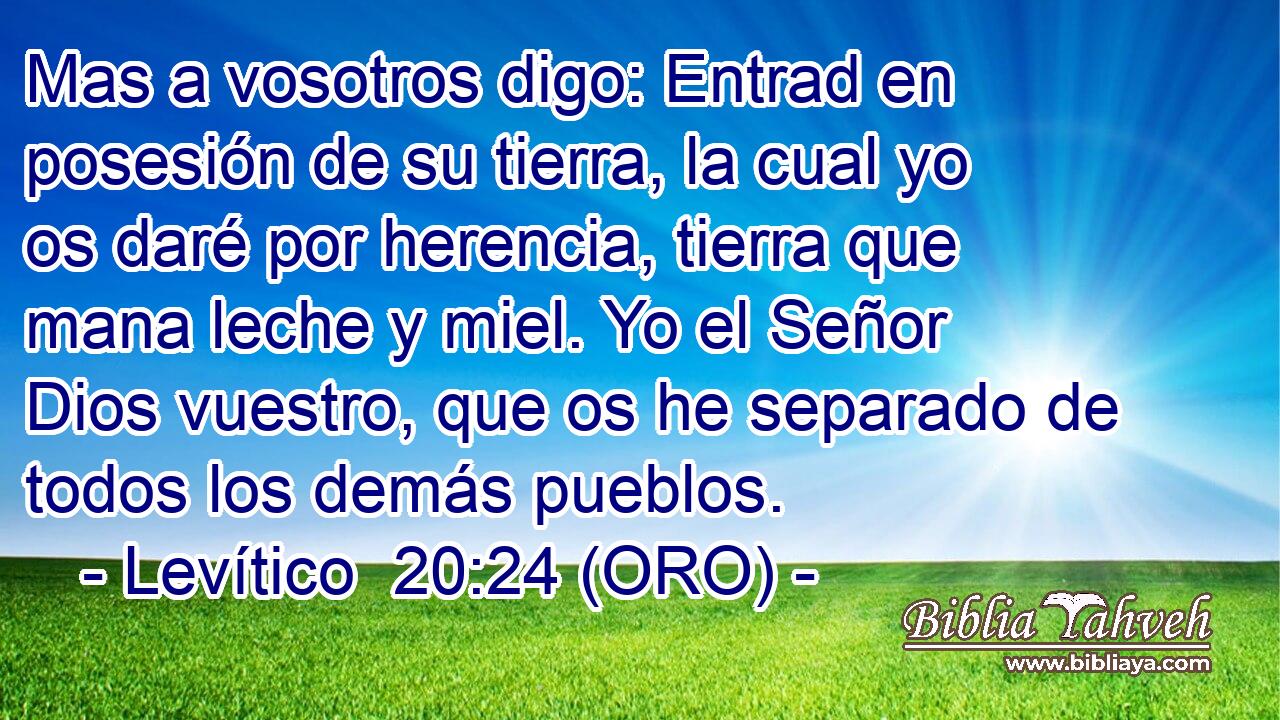  Mas a vosotros digo: Entrad en posesión de su tierra, la cual yo os daré por herencia, tierra que mana leche y miel. Yo el Señor Dios vuestro, que os he separado de todos los demás pueblos. 