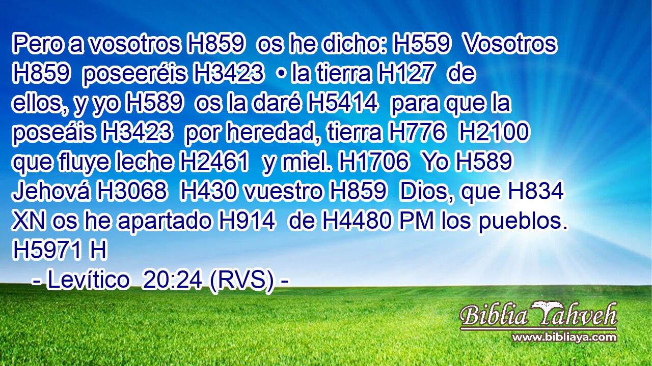 Pero a vosotros H859  os he dicho: H559  Vosotros H859  poseeréis H3423  • la tierra H127  de ellos, y yo H589  os la daré H5414  para que la poseáis H3423  por heredad, tierra H776  H2100 que fluye leche H2461  y miel. H1706  Yo H589  Jehová H3068  H430 vuestro H859  Dios, que H834 XN os he apartado H914  de H4480 PM los pueblos. H5971 H 