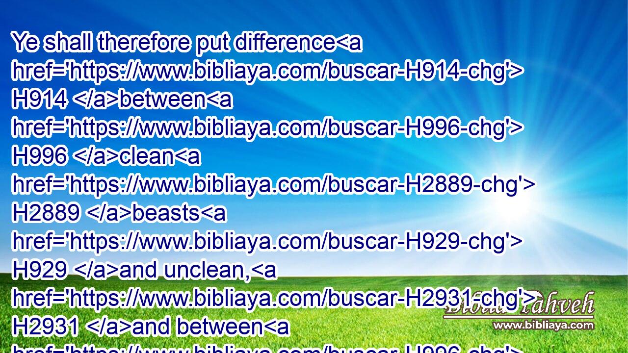 Ye shall therefore put difference H914 between H996 clean H2889 beasts H929 and unclean, H2931 and between H996 unclean H2931 fowls H5775 and clean: H2889 and ye shall not H3808 make your souls abominable H8262 (H853)  H5315 by beast, H929 or by fowl, H5775 or by any manner H3605 of living thing that creepeth H7430  H834 on the ground, H127 which H834 I have separated H914 from you as unclean.H2930